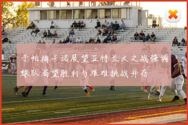 于帕梅卡诺展望亚特兰大之战强调球队渴望胜利与艰难挑战并存
